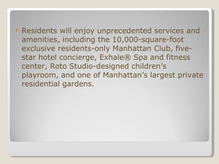 Residents will enjoy unprecedented services and amenities, including the 10,000-square-foot exclusive residents-only Manhattan Club, five-star hotel concierge, Exhale® Spa and fitness center, Roto Studio-designed children’s playroom, and one of Manhattan’s largest private residential gardens. 