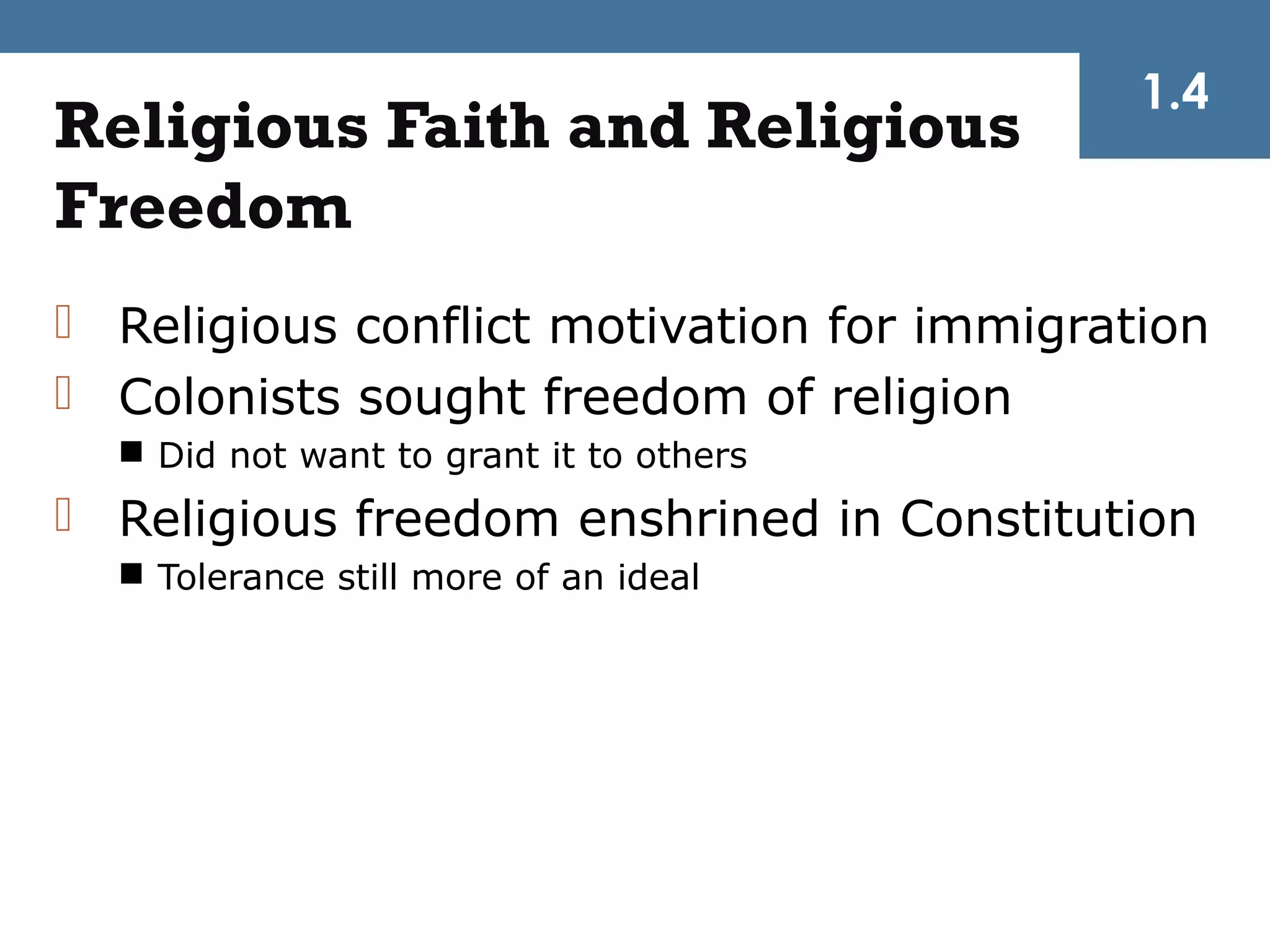 1.4
Religious Faith and Religious
Freedom
 Religious conflict motivation for immigration
 Colonists sought freedom of religion
   Did not want to grant it to others
 Religious freedom enshrined in Constitution
   Tolerance still more of an ideal
 