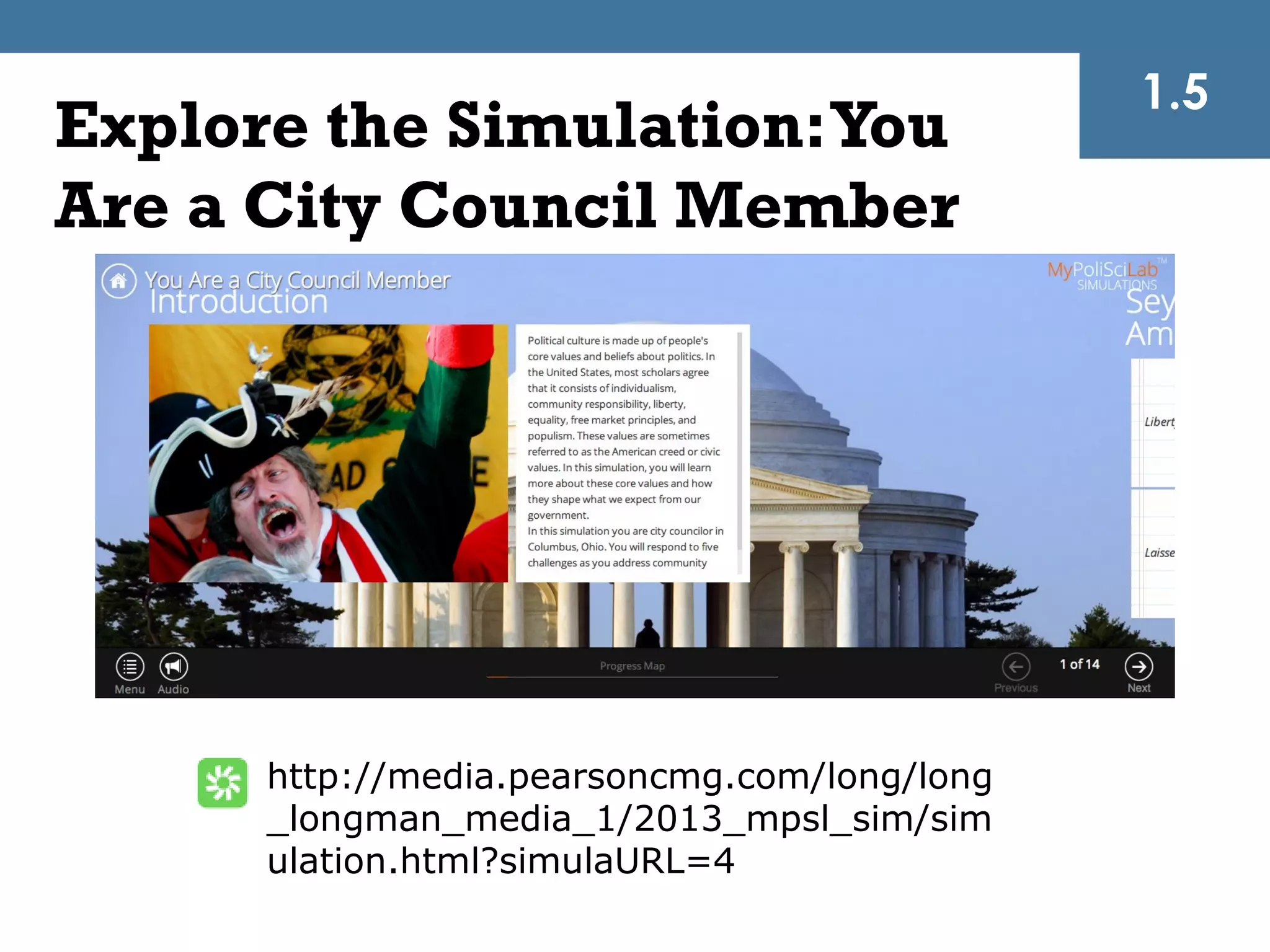 1.5
Explore the Simulation: You
Are a City Council Member




      http://media.pearsoncmg.com/long/long
      _longman_media_1/2013_mpsl_sim/sim
      ulation.html?simulaURL=4
 