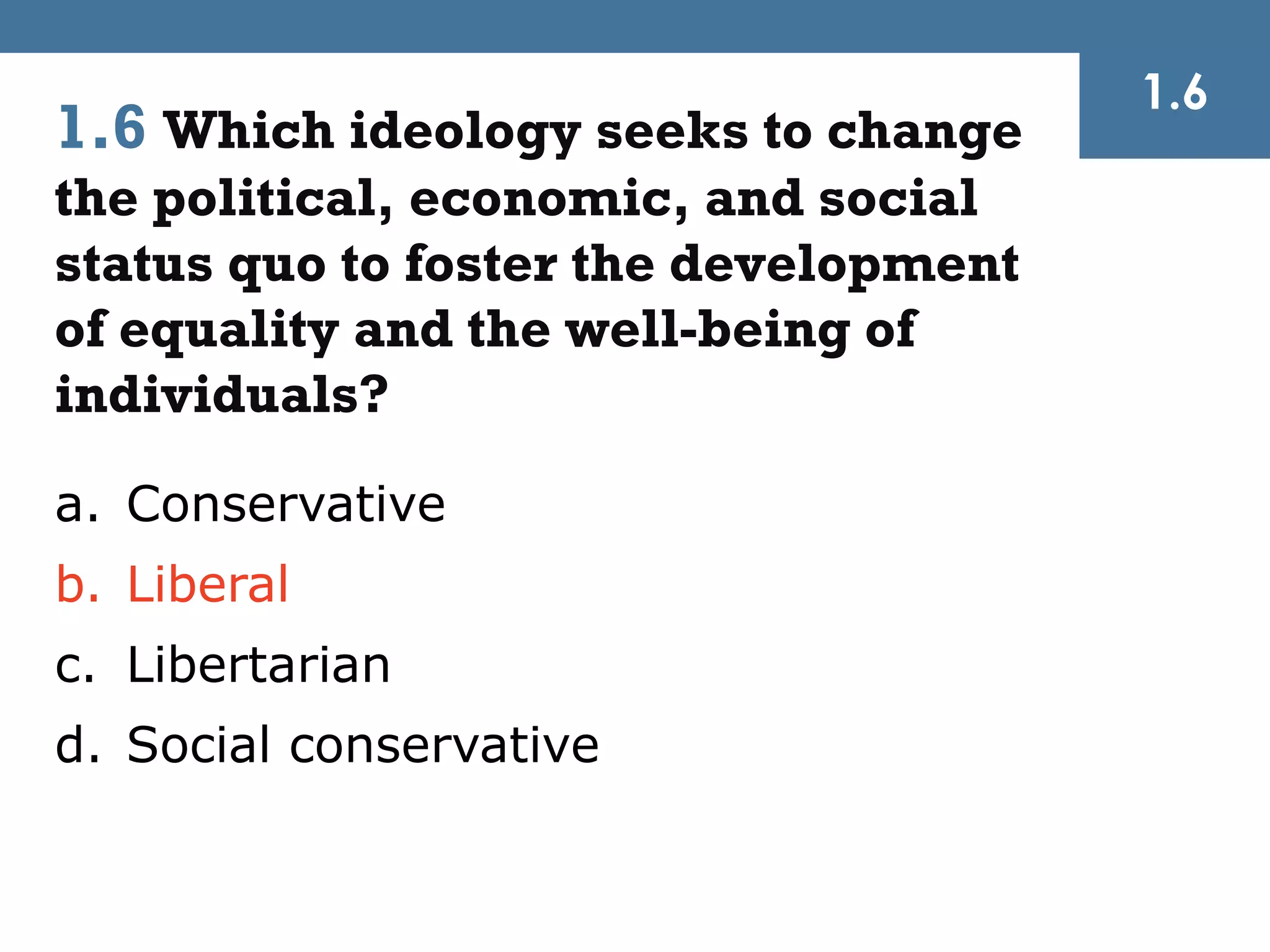 1.6
1.6 Which ideology seeks to change
the political, economic, and social
status quo to foster the development
of equality and the well-being of
individuals?
a. Conservative
b. Liberal
c. Libertarian
d. Social conservative
 