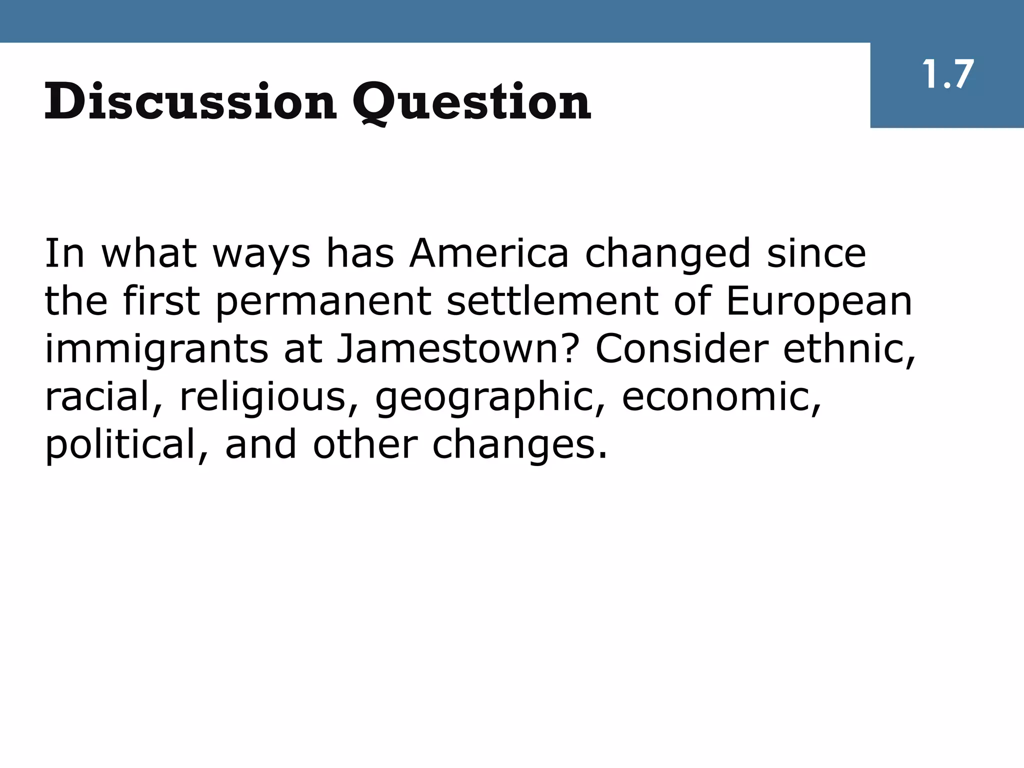 1.7
Discussion Question

In what ways has America changed since
the first permanent settlement of European
immigrants at Jamestown? Consider ethnic,
racial, religious, geographic, economic,
political, and other changes.
 