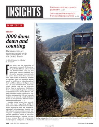 496 1 MAY 2015 • VOL 348 ISSUE 6234 sciencemag.org SCIENCE
Precision medicine comes to
psychiatry p. 499
Secure sustainable seafood
from developing countries p. 504INSIGHTS
Goodbye to a large dam. Elwha River passing through the remains of Glines Canyon Dam on 21 February 2015.The
former Lake Mills can be seen in the background.
PERSPECTIVES
F
orty years ago, the demolition of
large dams was mostly fiction, nota-
bly plotted in Edward Abbey’s novel
The Monkey Wrench Gang. Its 1975
publication roughly coincided with
the end of large-dam construction in
the United States. Since then, dams have
been taken down in increasing numbers
as they have filled with sediment, become
unsafe or inefficient, or otherwise outlived
their usefulness (1) (see the figure, panel
A). Last year’s removals of the 64-m-high
Glines Canyon Dam and the 32-m-high
Elwha Dam in northwestern Washington
State were among the largest yet, releasing
over 10 million cubic meters of stored sedi-
ment. Published studies conducted in con-
junction with about 100 U.S. dam removals
and at least 26 removals outside the United
States are now providing detailed insights
into how rivers respond (2, 3).
A major finding is that rivers are resil-
ient, with many responding quickly to
dam removal. Most river channels stabilize
within months or years, not decades (4),
particularly when dams are removed rap-
idly; phased or incremental removals typi-
cally have longer response times. The rapid
physical response is driven by the strong
upstream/downstream coupling intrinsic
to river systems. Reservoir erosion com-
monly begins at knickpoints, or short steep
By J. E. O’Connor,1
J. J. Duda,2
G. E. Grant3
Dam removals are
reconnecting rivers in
the United States
ECOLOGY
PHOTO:JOHNGUSSMAN/JGUSSMAN@DCPRODUCTIONS.COM
1000 dams
down and
counting
Published by AAAS
 