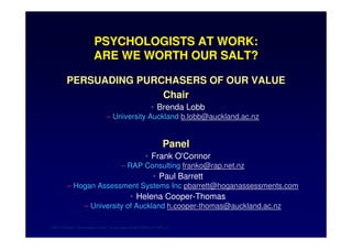 PSYCHOLOGISTS AT WORK:
      ARE WE WORTH OUR SALT?

PERSUADING PURCHASERS OF OUR VALUE
               Chair
                      • Brenda Lobb
          – University Auckland b.lobb@auckland.ac.nz


                           Panel
                     • Frank O'Connor
              – RAP Consulting franko@rap.net.nz
                       • Paul Barrett
– Hogan Assessment Systems Inc pbarrett@hoganassessments.com
                • Helena Cooper-Thomas
    – University of Auckland h.cooper-thomas@auckland.ac.nz

                       !   "#
 