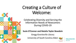 Creating a Culture of
Welcome:
Celebrating Diversity and Serving the
Information Needs of Newcomers
During COVID-19
Susie O'Connor and Natalia Taylor Bowdoin
Gregg-Graniteville Library
University of South Carolina Aiken
 