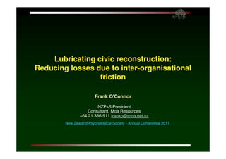 Lubricating civic reconstruction:
Reducing losses due to inter-organisational
                 friction

                        Frank O'Connor

                         NZPsS President
                    Consultant, Moa Resources
                +64 21 386-911 franko@moa.net.nz
        New Zealand Psychological Society - Annual Conference 2011
 