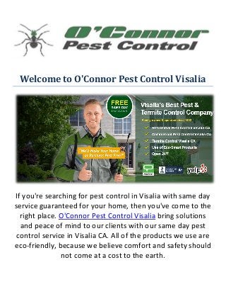 Welcome to O'Connor Pest Control Visalia
If you're searching for pest control in Visalia with same day
service guaranteed for your home, then you've come to the
right place. O'Connor Pest Control Visalia bring solutions
and peace of mind to our clients with our same day pest
control service in Visalia CA. All of the products we use are
eco-friendly, because we believe comfort and safety should
not come at a cost to the earth.
 