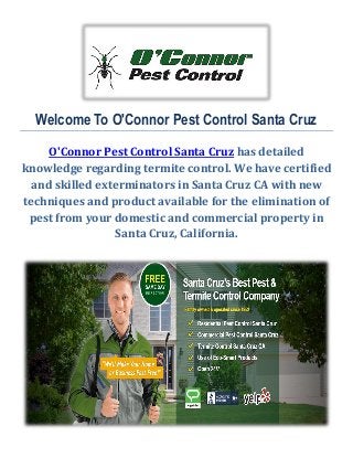 Welcome To O'Connor Pest Control Santa Cruz
O'Connor Pest Control Santa Cruz has detailed
knowledge regarding termite control. We have certified
and skilled exterminators in Santa Cruz CA with new
techniques and product available for the elimination of
pest from your domestic and commercial property in
Santa Cruz, California.
 