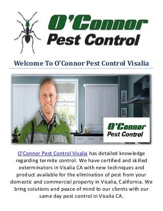Welcome To O'Connor Pest Control Visalia
O'Connor Pest Control Visalia has detailed knowledge
regarding termite control. We have certified and skilled
exterminators in Visalia CA with new techniques and
product available for the elimination of pest from your
domestic and commercial property in Visalia, California. We
bring solutions and peace of mind to our clients with our
same day pest control in Visalia CA.
 
