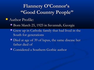 Flannery O’Connor’s
           “Good Country People”
   Author Profile:
     Born March 25, 1925 in Savannah, Georgia
     Grew up in Catholic family that had lived in the
      South for generations
     Died at age of 39 of lupus, the same disease her
      father died of
     Considered a Southern Gothic author
 