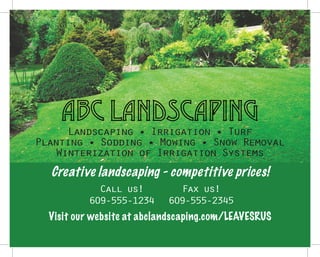 ABC LANDSCAPING
Landscaping • Irrigation • Turf
Planting • Sodding • Mowing • Snow Removal
Winterization of Irrigation Systems
Call us!
609-555-1234
Fax us!
609-555-2345
Visit our website at abclandscaping.com/LEAVESRUS
Creative landscaping - competitive prices!
 