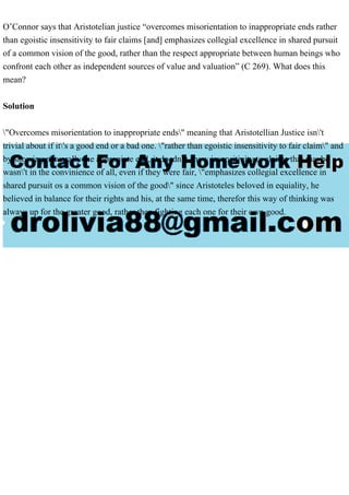 O’Connor says that Aristotelian justice “overcomes misorientation to inappropriate ends rather
than egoistic insensitivity to fair claims [and] emphasizes collegial excellence in shared pursuit
of a common vision of the good, rather than the respect appropriate between human beings who
confront each other as independent sources of value and valuation” (C 269). What does this
mean?
Solution
"Overcomes misorientation to inappropriate ends" meaning that Aristotellian Justice isn't
trivial about if it's a good end or a bad one. "rather than egoistic insensitivity to fair claim" and
by showing natuarally the appropiate end, it doedn't show insensitivity to claims that maybe
wasn't in the convinience of all, even if they were fair, "emphasizes collegial excellence in
shared pursuit os a common vision of the good" since Aristoteles beloved in equiality, he
believed in balance for their rights and his, at the same time, therefor this way of thinking was
always up for the greater good, rather then fighting each one for their own good.
 