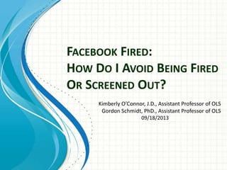 FACEBOOK FIRED:
HOW DO I AVOID BEING FIRED
OR SCREENED OUT?
Kimberly O’Connor, J.D., Assistant Professor of OLS
Gordon Schmidt, PhD., Assistant Professor of OLS
09/18/2013
 