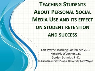 TEACHING STUDENTS
ABOUT PERSONAL SOCIAL
MEDIA USE AND ITS EFFECT
ON STUDENT RETENTION
AND SUCCESS
Fort Wayne Teaching Conference 2016
Kimberly O’Connor, J.D.
Gordon Schmidt, PhD.
Indiana University-Purdue University Fort Wayne
 