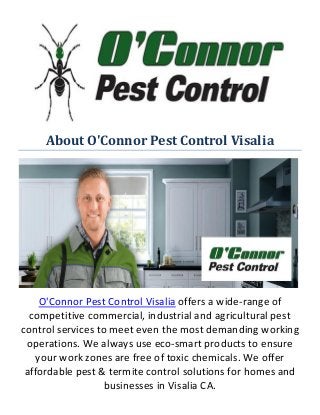About O'Connor Pest Control Visalia
O'Connor Pest Control Visalia offers a wide-range of
competitive commercial, industrial and agricultural pest
control services to meet even the most demanding working
operations. We always use eco-smart products to ensure
your work zones are free of toxic chemicals. We offer
affordable pest & termite control solutions for homes and
businesses in Visalia CA.
 