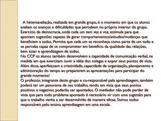A heteroavaliação, realizada em grande grupo, é o momento em que os alunosA heteroavaliação, realizada em grande grupo, é o momento em que os alunos
avaliam os avanços e dificuldades que percebem no próprio interior do grupo.avaliam os avanços e dificuldades que percebem no próprio interior do grupo.
Exercício de democracia, onde cada um tem vez e voz, estimula para queExercício de democracia, onde cada um tem vez e voz, estimula para que
apontem sugestões capazes de gerar comportamentos/atitudes/mudanças queapontem sugestões capazes de gerar comportamentos/atitudes/mudanças que
beneficiem a todos. Permite que cada um se reconheça como parte de um todo ebeneficiem a todos. Permite que cada um se reconheça como parte de um todo e
se perceba capaz de se comprometer em benefício da qualidade das relações,se perceba capaz de se comprometer em benefício da qualidade das relações,
bem estar e aprendizagem de todos.bem estar e aprendizagem de todos.
No CCP os alunos também desenvolvem a capacidade de comunicação verbal, naNo CCP os alunos também desenvolvem a capacidade de comunicação verbal, na
medida em que exercitam ouvir a idéia dos colegas e expor seus pontos de vista.medida em que exercitam ouvir a idéia dos colegas e expor seus pontos de vista.
Além disso, aperfeiçoam a criatividade, capacidade de organização, planejamento eAlém disso, aperfeiçoam a criatividade, capacidade de organização, planejamento e
administração do tempo ao prepararem as apresentações para participar doadministração do tempo ao prepararem as apresentações para participar do
grande momento! grande momento! 
O professor, integrante deste grupo e co-responsável pela aprendizagem, tambémO professor, integrante deste grupo e co-responsável pela aprendizagem, também
poderá ter um panorama de seu trabalho, tendo em vista que seus pontospoderá ter um panorama de seu trabalho, tendo em vista que seus pontos
positivos e negativos poderão ser apontados. O mediador não pode perder depositivos e negativos poderão ser apontados. O mediador não pode perder de
vista que para todo problema apontado é necessário vir com uma sugestão paravista que para todo problema apontado é necessário vir com uma sugestão para
que o trabalho venha a ser desenvolvido de maneira eficaz. Somos todosque o trabalho venha a ser desenvolvido de maneira eficaz. Somos todos
responsáveis pelo ensino aprendizagem em uma escola.responsáveis pelo ensino aprendizagem em uma escola.
 