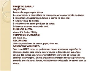 PROJETO SARAUPROJETO SARAU
OBJETIVO:OBJETIVO:
1-estimular o gosto pela leitura;1-estimular o gosto pela leitura;
2- compreender a necessidade da pontuação para compreensão do texto;2- compreender a necessidade da pontuação para compreensão do texto;
3- identificar a importância da leitura e escrita no dia-a-dia;3- identificar a importância da leitura e escrita no dia-a-dia;
4- ampliar visão de mundo;4- ampliar visão de mundo;
5- reconhecer-se como produtor de texto;5- reconhecer-se como produtor de texto;
6- fazer-se entender no mundo atual.6- fazer-se entender no mundo atual.
PÚBLICO ALVO:PÚBLICO ALVO:
alunos 6ª à Ensino Médio.alunos 6ª à Ensino Médio.
TEMPO DE DURAÇÃO:TEMPO DE DURAÇÃO:
ano letivo de...ano letivo de...
RECURSOS:RECURSOS:
diversos portadores de textos, papel, tinta, etcdiversos portadores de textos, papel, tinta, etc
DESENVOLVOMENTO:DESENVOLVOMENTO:
Fase I: em HTPC todos os professores devem apresentar sugestões deFase I: em HTPC todos os professores devem apresentar sugestões de
diferentes textos para leitura, interpretação e discussão em sala. Apósdiferentes textos para leitura, interpretação e discussão em sala. Após
seleção dos textos os professores trabalham entre eles os textos e asseleção dos textos os professores trabalham entre eles os textos e as
possíveis intervenções. Em dia previamente marcado todos os professorespossíveis intervenções. Em dia previamente marcado todos os professores
entrarão em sala para a leitura, entendimento e discussão do textos com osentrarão em sala para a leitura, entendimento e discussão do textos com os
alunos.alunos.
 