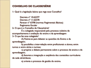 CONSELHO DE CLASSE/SÉRIECONSELHO DE CLASSE/SÉRIE
1- Qual é a legislação básica que rege esse Conselho?1- Qual é a legislação básica que rege esse Conselho?
Decreto nº 10.62377Decreto nº 10.62377
Decreto nº 11.62578Decreto nº 11.62578
Parecer nº 67/98 (normas Regimentais Básicas)Parecer nº 67/98 (normas Regimentais Básicas)
Regimento EscolarRegimento Escolar
2- O que é o Conselho de Classe/série?2- O que é o Conselho de Classe/série?
É o colegiado responsável pelo processo coletivo deÉ o colegiado responsável pelo processo coletivo de
acompanhamento e avaliação do ensino e da aprendizagemacompanhamento e avaliação do ensino e da aprendizagem
3- O que faz esse colegiado?3- O que faz esse colegiado?
A) Reúne-se para debater as questões do Ensino e daA) Reúne-se para debater as questões do Ensino e da
aprendizagem;aprendizagem;
b) possibilita a inter-relação entre profissionais e alunos, entreb) possibilita a inter-relação entre profissionais e alunos, entre
turnos e entre séries e turmas;turnos e entre séries e turmas;
c) propicia o debate permanente sobre o processo de ensino e dec) propicia o debate permanente sobre o processo de ensino e de
aprendizagem;aprendizagem;
d) favorece a integração e seqüência dos conteúdos curricularesd) favorece a integração e seqüência dos conteúdos curriculares
de cada série/classe;de cada série/classe;
e) orienta o processo de gestão do ensino.e) orienta o processo de gestão do ensino.
 