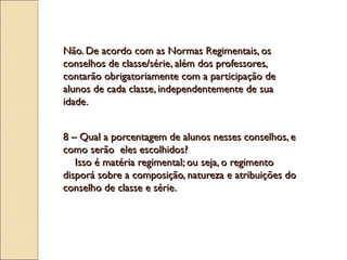 Não. De acordo com as Normas Regimentais, osNão. De acordo com as Normas Regimentais, os
conselhos de classe/série, além dos professores,conselhos de classe/série, além dos professores,
contarão obrigatoriamente com a participação decontarão obrigatoriamente com a participação de
alunos de cada classe, independentemente de suaalunos de cada classe, independentemente de sua
idade.idade.
8 – Qual a porcentagem de alunos nesses conselhos, e8 – Qual a porcentagem de alunos nesses conselhos, e
como serão eles escolhidos?como serão eles escolhidos?
Isso é matéria regimental; ou seja, o regimentoIsso é matéria regimental; ou seja, o regimento
disporá sobre a composição, natureza e atribuições dodisporá sobre a composição, natureza e atribuições do
conselho de classe e série.conselho de classe e série.
 
