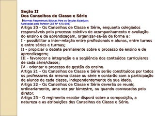 Seção IISeção II
Dos Conselhos de Classe e SérieDos Conselhos de Classe e Série
((Normas Regimentais Básicas Para as Escolas EstaduaisNormas Regimentais Básicas Para as Escolas Estaduais
Aprovadas pelo Parecer CEE Nº 67/1998)Aprovadas pelo Parecer CEE Nº 67/1998)
Artigo 20 - Os Conselhos de Classe e Série, enquanto colegiadosArtigo 20 - Os Conselhos de Classe e Série, enquanto colegiados
responsáveis pelo processo coletivo de acompanhamento e avaliaçãoresponsáveis pelo processo coletivo de acompanhamento e avaliação
do ensino e da aprendizagem, organizar-se-ão de forma a:do ensino e da aprendizagem, organizar-se-ão de forma a:
I - possibilitar a inter-relação entre profissionais e alunos, entre turnosI - possibilitar a inter-relação entre profissionais e alunos, entre turnos
e entre séries e turmas;e entre séries e turmas;
II - propiciar o debate permanente sobre o processo de ensino e deII - propiciar o debate permanente sobre o processo de ensino e de
aprendizagem;aprendizagem;
III - favorecer a integração e a seqüência dos conteúdos curricularesIII - favorecer a integração e a seqüência dos conteúdos curriculares
de cada série/classe;de cada série/classe;
IV - orientar o processo de gestão do ensino.IV - orientar o processo de gestão do ensino.
Artigo 21 - Os Conselhos de Classe e Série serão constituídos por todosArtigo 21 - Os Conselhos de Classe e Série serão constituídos por todos
os professores da mesma classe ou série e contarão com a participaçãoos professores da mesma classe ou série e contarão com a participação
de alunos de cada classe, independentemente de sua idade.de alunos de cada classe, independentemente de sua idade.
Artigo 22 - Os Conselhos de Classe e Série deverão se reunir,Artigo 22 - Os Conselhos de Classe e Série deverão se reunir,
ordinariamente, uma vez por bimestre, ou quando convocados peloordinariamente, uma vez por bimestre, ou quando convocados pelo
diretor.diretor.
Artigo 23 - O regimento escolar disporá sobre a composição, aArtigo 23 - O regimento escolar disporá sobre a composição, a
natureza e as atribuições dos Conselhos de Classe e Série.natureza e as atribuições dos Conselhos de Classe e Série.
 