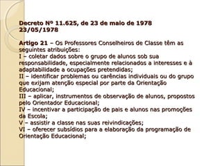 Decreto Nº 11.625, de 23 de maio de 1978Decreto Nº 11.625, de 23 de maio de 1978
23/05/197823/05/1978
Artigo 21Artigo 21 – Os Professores Conselheiros de Classe têm as– Os Professores Conselheiros de Classe têm as
seguintes atribuições:seguintes atribuições:
I – coletar dados sobre o grupo de alunos sob suaI – coletar dados sobre o grupo de alunos sob sua
responsabilidade, especialmente relacionados a interesses e àresponsabilidade, especialmente relacionados a interesses e à
adaptabilidade a ocupações pretendidas;adaptabilidade a ocupações pretendidas;
II – identificar problemas ou carências individuais ou do grupoII – identificar problemas ou carências individuais ou do grupo
que exijam atenção especial por parte da Orientaçãoque exijam atenção especial por parte da Orientação
Educacional;Educacional;
III – aplicar, instrumentos de observação de alunos, propostosIII – aplicar, instrumentos de observação de alunos, propostos
pelo Orientador Educacional;pelo Orientador Educacional;
IV – incentivar a participação de pais e alunos nas promoçõesIV – incentivar a participação de pais e alunos nas promoções
da Escola;da Escola;
V – assistir a classe nas suas reivindicações;V – assistir a classe nas suas reivindicações;
VI – oferecer subsídios para a elaboração da programação deVI – oferecer subsídios para a elaboração da programação de
Orientação Educacional;Orientação Educacional;
 