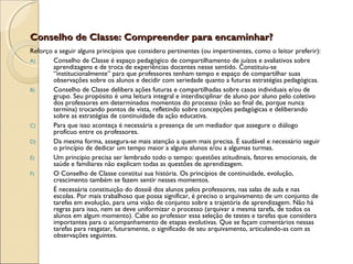 Conselho de Classe: Compreender para encaminhar?Conselho de Classe: Compreender para encaminhar?
Reforço a seguir alguns princípios que considero pertinentes (ou impertinentes, como o leitor preferir):
A) Conselho de Classe é espaço pedagógico de compartilhamento de juízos e avaliativos sobre
aprendizagens e de troca de experiências docentes nesse sentido. Constituiu-se
“institucionalmente” para que professores tenham tempo e espaço de compartilhar suas
observações sobre os alunos e decidir com seriedade quanto a futuras estratégias pedagógicas.
B) Conselho de Classe delibera ações futuras e compartilhadas sobre casos individuais e/ou de
grupo. Seu propósito é uma leitura integral e interdisciplinar de aluno por aluno pelo coletivo
dos professores em determinados momentos do processo (não ao final de, porque nunca
termina) trocando pontos de vista, refletindo sobre concepções pedagógicas e deliberando
sobre as estratégias de continuidade da ação educativa.
C) Para que isso aconteça é necessária a presença de um mediador que assegure o diálogo
profícuo entre os professores.
D) Da mesma forma, assegura-se mais atenção a quem mais precisa. É saudável e necessário seguir
o princípio de dedicar um tempo maior a alguns alunos e/ou a algumas turmas.
E) Um princípio precisa ser lembrado todo o tempo: questões atitudinais, fatores emocionais, de
saúde e familiares não explicam todas as questões de aprendizagem.
F) O Conselho de Classe constitui sua história. Os princípios de continuidade, evolução,
crescimento também se fazem sentir nesses momentos.
É necessária constituição do dossiê dos alunos pelos professores, nas salas de aula e nas
escolas. Por mais trabalhoso que possa significar, é preciso o arquivamento de um conjunto de
tarefas em evolução, para uma visão de conjunto sobre a trajetória de aprendizagem. Não há
regras para isso, nem se deve uniformizar o processo (arquivar a mesma tarefa, de todos os
alunos em algum momento). Cabe ao professor essa seleção de testes e tarefas que considera
importantes para o acompanhamento de etapas evolutivas. Que se façam comentários nessas
tarefas para resgatar, futuramente, o significado de seu arquivamento, articulando-as com as
observações seguintes.
 