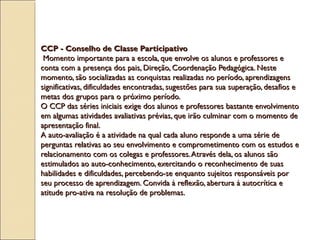 CCP - Conselho de Classe ParticipativoCCP - Conselho de Classe Participativo
Momento importante para a escola, que envolve os alunos e professores eMomento importante para a escola, que envolve os alunos e professores e
conta com a presença dos pais, Direção, Coordenação Pedagógica. Nesteconta com a presença dos pais, Direção, Coordenação Pedagógica. Neste
momento, são socializadas as conquistas realizadas no período, aprendizagensmomento, são socializadas as conquistas realizadas no período, aprendizagens
significativas, dificuldades encontradas, sugestões para sua superação, desafios esignificativas, dificuldades encontradas, sugestões para sua superação, desafios e
metas dos grupos para o próximo período.metas dos grupos para o próximo período.
O CCP das séries iniciais exige dos alunos e professores bastante envolvimentoO CCP das séries iniciais exige dos alunos e professores bastante envolvimento
em algumas atividades avaliativas prévias, que irão culminar com o momento deem algumas atividades avaliativas prévias, que irão culminar com o momento de
apresentação final.apresentação final.
A auto-avaliação é a atividade na qual cada aluno responde a uma série deA auto-avaliação é a atividade na qual cada aluno responde a uma série de
perguntas relativas ao seu envolvimento e comprometimento com os estudos eperguntas relativas ao seu envolvimento e comprometimento com os estudos e
relacionamento com os colegas e professores.Através dela, os alunos sãorelacionamento com os colegas e professores.Através dela, os alunos são
estimulados ao auto-conhecimento, exercitando o reconhecimento de suasestimulados ao auto-conhecimento, exercitando o reconhecimento de suas
habilidades e dificuldades, percebendo-se enquanto sujeitos responsáveis porhabilidades e dificuldades, percebendo-se enquanto sujeitos responsáveis por
seu processo de aprendizagem. Convida à reflexão, abertura à autocrítica eseu processo de aprendizagem. Convida à reflexão, abertura à autocrítica e
atitude pro-ativa na resolução de problemas.atitude pro-ativa na resolução de problemas.
 