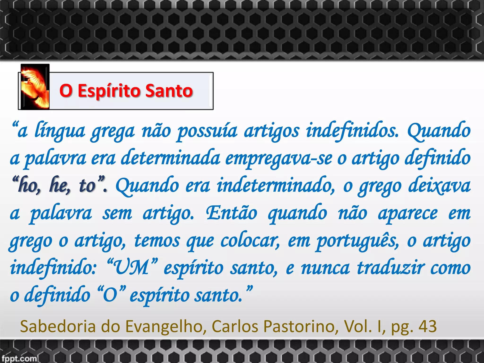 O Espírito Santo
“a língua grega não possuía artigos indefinidos. Quando
a palavra era determinada empregava-se o artigo definido
“ho, he, to”. Quando era indeterminado, o grego deixava
a palavra sem artigo. Então quando não aparece em
grego o artigo, temos que colocar, em português, o artigo
indefinido: “UM” espírito santo, e nunca traduzir como
o definido “O” espírito santo.”
Sabedoria do Evangelho, Carlos Pastorino, Vol. I, pg. 43
 