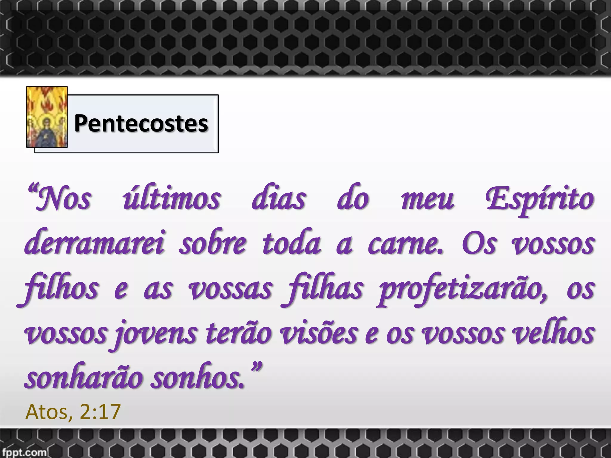 Pentecostes
“Nos últimos dias do meu Espírito
derramarei sobre toda a carne. Os vossos
filhos e as vossas filhas profetizarão, os
vossos jovens terão visões e os vossos velhos
sonharão sonhos.”
Atos, 2:17
 