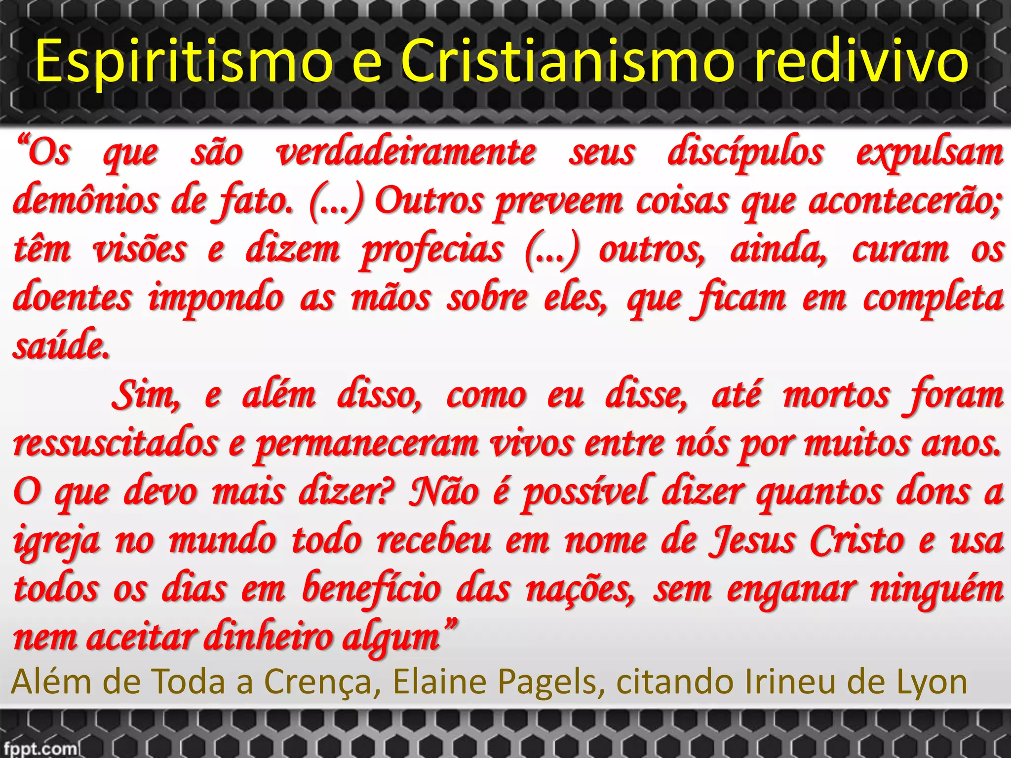 Espiritismo e Cristianismo redivivo
“Os que são verdadeiramente seus discípulos expulsam
demônios de fato. (...) Outros preveem coisas que acontecerão;
têm visões e dizem profecias (...) outros, ainda, curam os
doentes impondo as mãos sobre eles, que ficam em completa
saúde.
Sim, e além disso, como eu disse, até mortos foram
ressuscitados e permaneceram vivos entre nós por muitos anos.
O que devo mais dizer? Não é possível dizer quantos dons a
igreja no mundo todo recebeu em nome de Jesus Cristo e usa
todos os dias em benefício das nações, sem enganar ninguém
nem aceitar dinheiro algum”
Além de Toda a Crença, Elaine Pagels, citando Irineu de Lyon
 