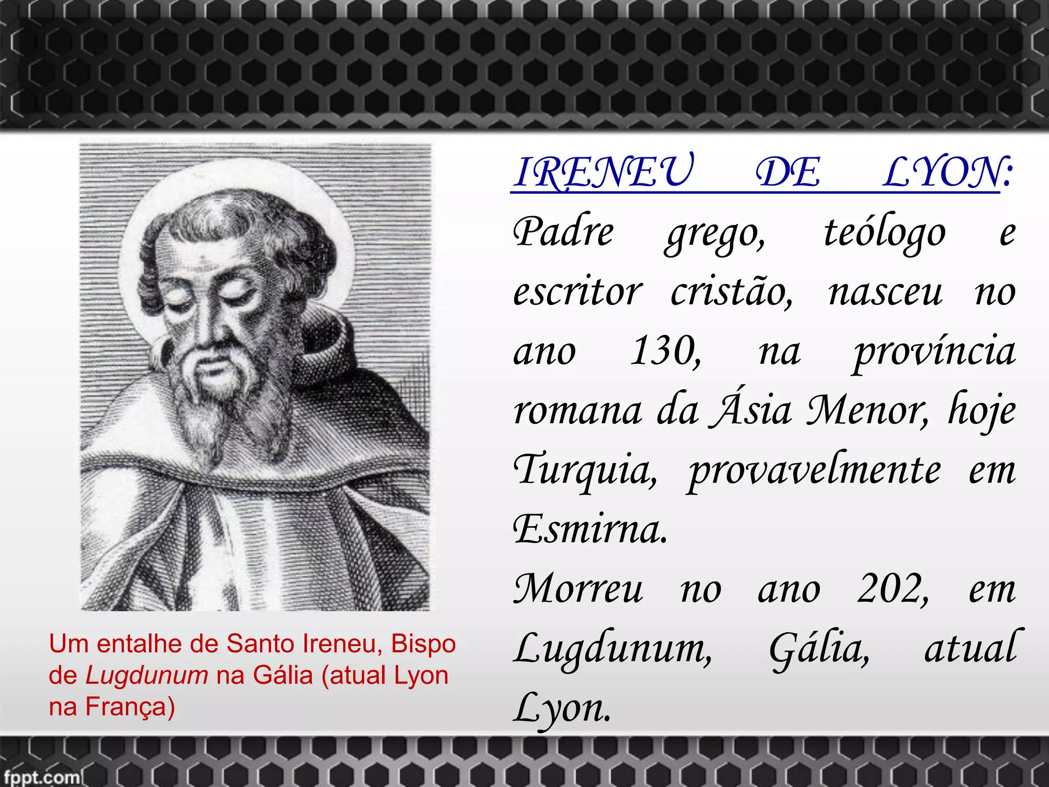 IRENEU DE LYON:
Padre grego, teólogo e
escritor cristão, nasceu no
ano 130, na província
romana da Ásia Menor, hoje
Turquia, provavelmente em
Esmirna.
Morreu no ano 202, em
Lugdunum, Gália, atual
Lyon.
Um entalhe de Santo Ireneu, Bispo
de Lugdunum na Gália (atual Lyon
na França)
 