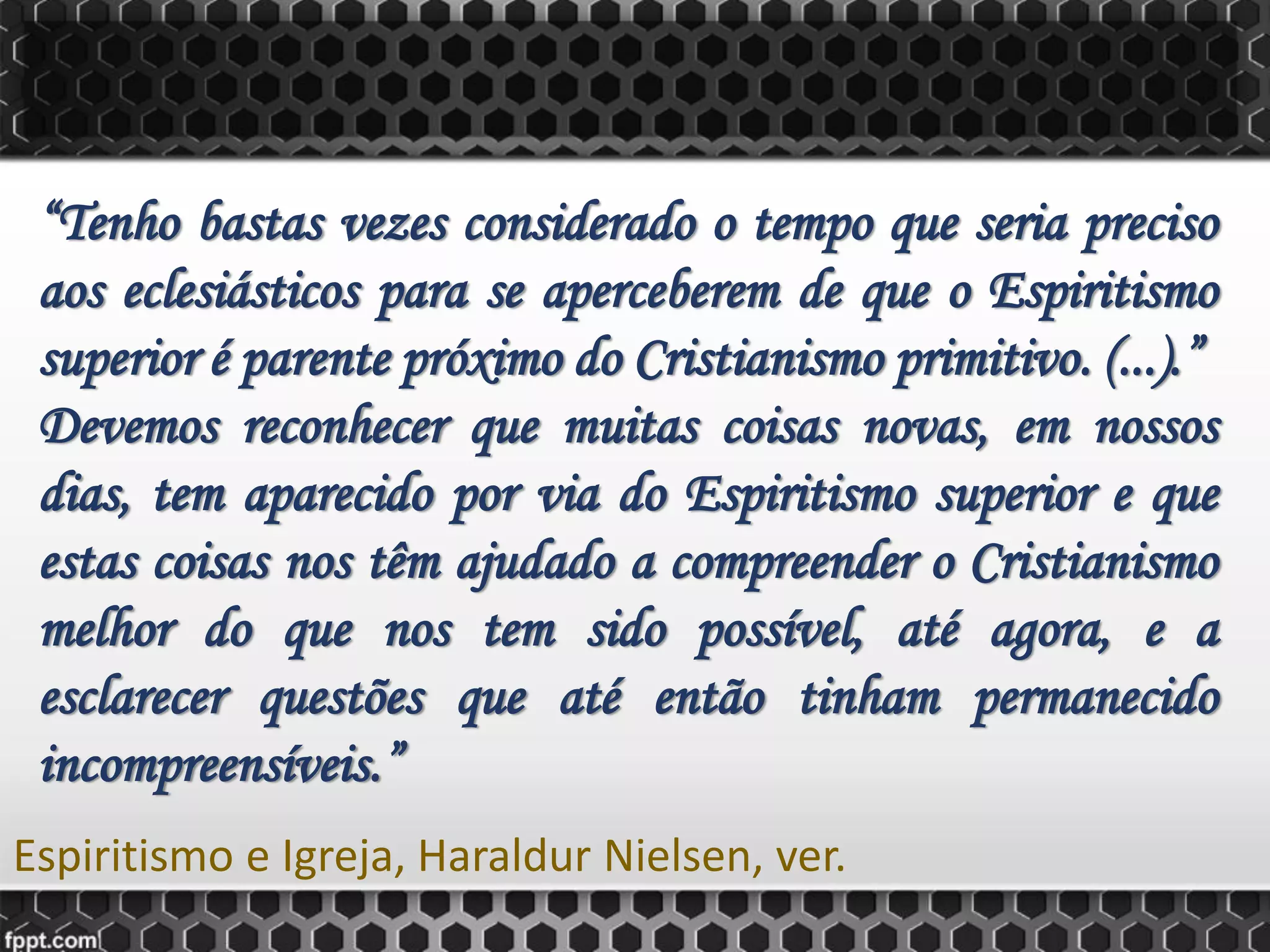 “Tenho bastas vezes considerado o tempo que seria preciso
aos eclesiásticos para se aperceberem de que o Espiritismo
superior é parente próximo do Cristianismo primitivo. (...).”
Devemos reconhecer que muitas coisas novas, em nossos
dias, tem aparecido por via do Espiritismo superior e que
estas coisas nos têm ajudado a compreender o Cristianismo
melhor do que nos tem sido possível, até agora, e a
esclarecer questões que até então tinham permanecido
incompreensíveis.”
Espiritismo e Igreja, Haraldur Nielsen, ver.
 