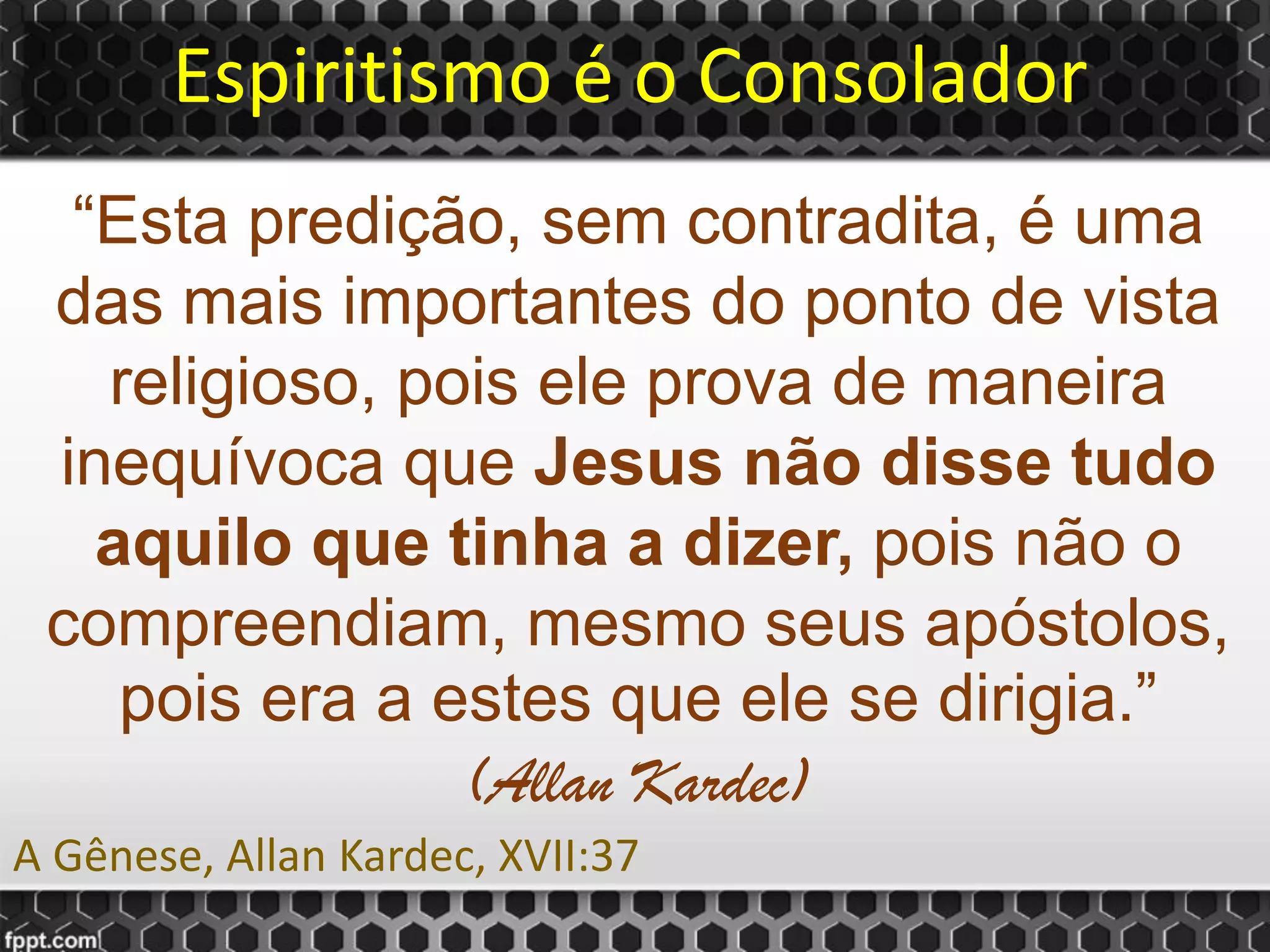 Espiritismo é o Consolador
“Esta predição, sem contradita, é uma
das mais importantes do ponto de vista
religioso, pois ele prova de maneira
inequívoca que Jesus não disse tudo
aquilo que tinha a dizer, pois não o
compreendiam, mesmo seus apóstolos,
pois era a estes que ele se dirigia.”
(Allan Kardec)
A Gênese, Allan Kardec, XVII:37
 