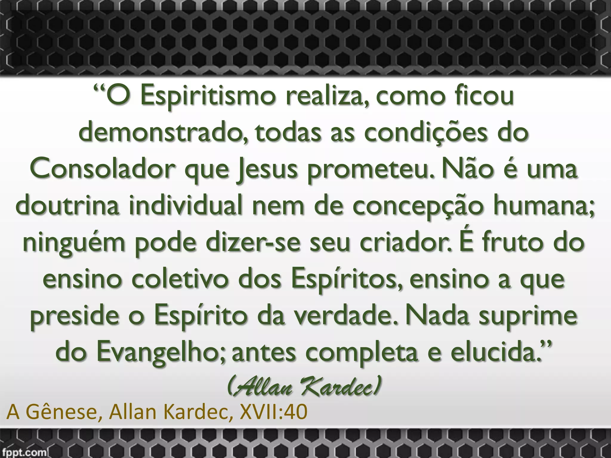 “O Espiritismo realiza, como ficou
demonstrado, todas as condições do
Consolador que Jesus prometeu. Não é uma
doutrina individual nem de concepção humana;
ninguém pode dizer-se seu criador. É fruto do
ensino coletivo dos Espíritos, ensino a que
preside o Espírito da verdade. Nada suprime
do Evangelho; antes completa e elucida.”
(Allan Kardec)
A Gênese, Allan Kardec, XVII:40
 
