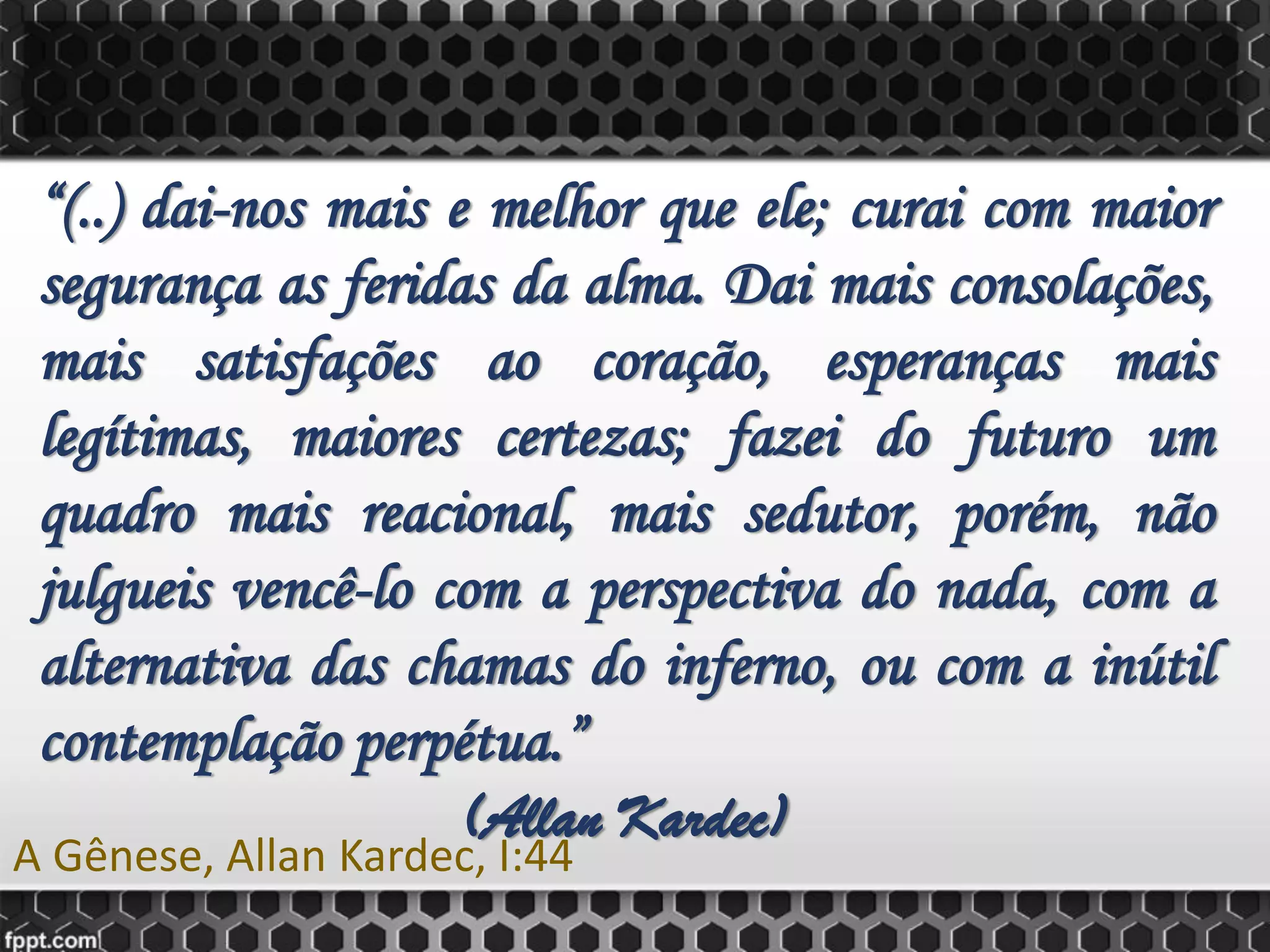 “(..) dai-nos mais e melhor que ele; curai com maior
segurança as feridas da alma. Dai mais consolações,
mais satisfações ao coração, esperanças mais
legítimas, maiores certezas; fazei do futuro um
quadro mais reacional, mais sedutor, porém, não
julgueis vencê-lo com a perspectiva do nada, com a
alternativa das chamas do inferno, ou com a inútil
contemplação perpétua.”
(Allan Kardec)
A Gênese, Allan Kardec, I:44
 