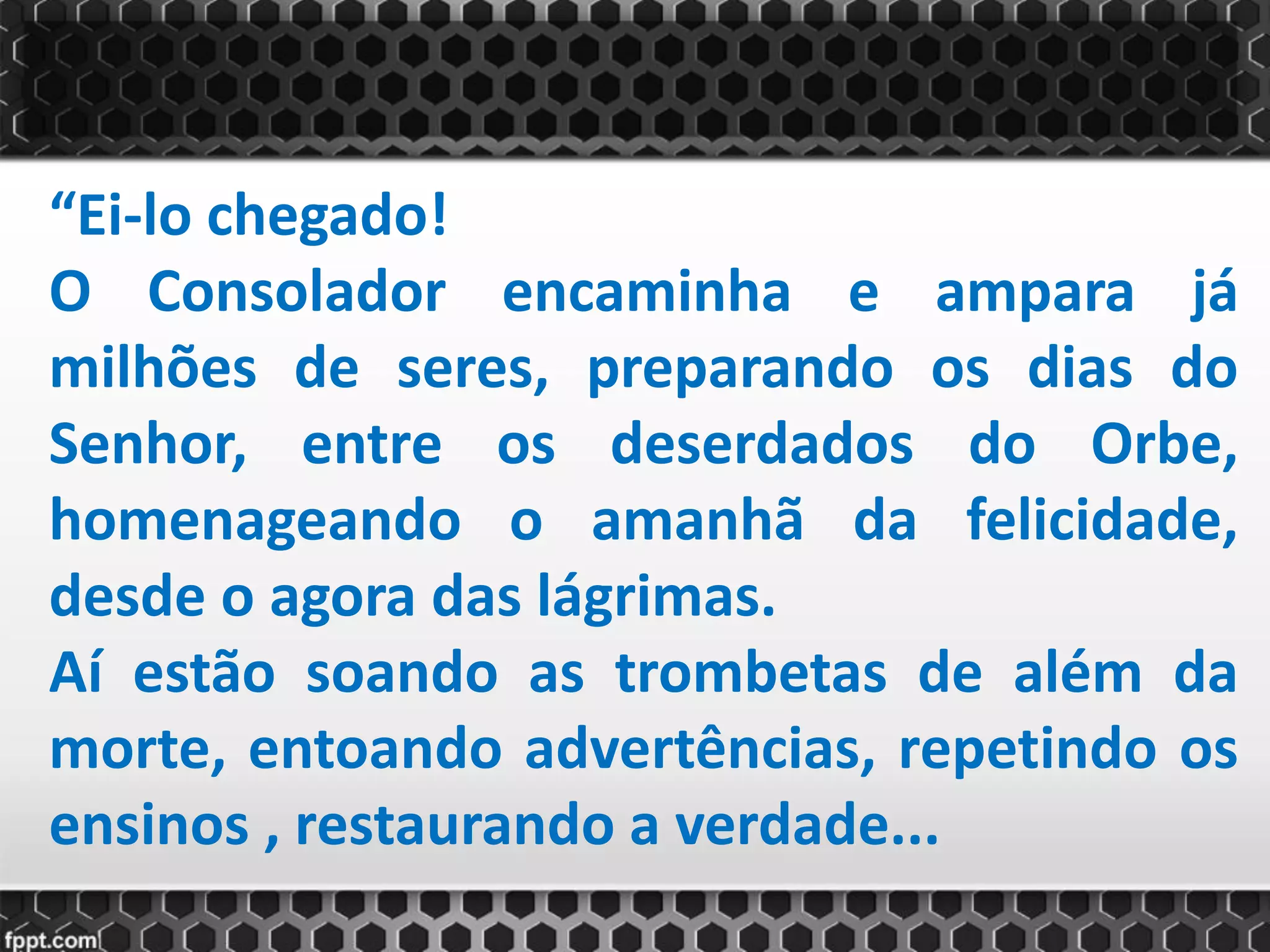 “Ei-lo chegado!
O Consolador encaminha e ampara já
milhões de seres, preparando os dias do
Senhor, entre os deserdados do Orbe,
homenageando o amanhã da felicidade,
desde o agora das lágrimas.
Aí estão soando as trombetas de além da
morte, entoando advertências, repetindo os
ensinos , restaurando a verdade...
 