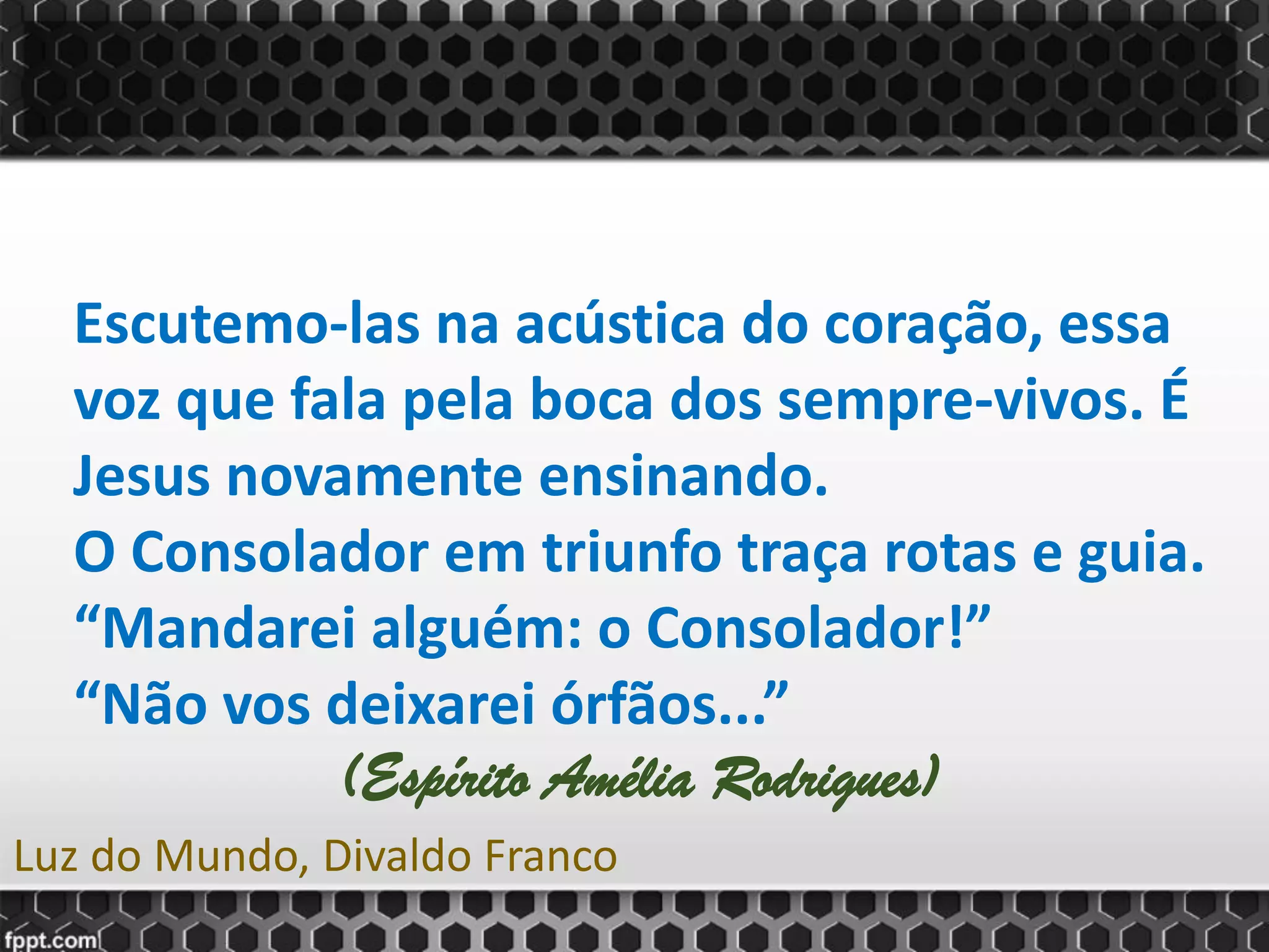 Escutemo-las na acústica do coração, essa
voz que fala pela boca dos sempre-vivos. É
Jesus novamente ensinando.
O Consolador em triunfo traça rotas e guia.
“Mandarei alguém: o Consolador!”
“Não vos deixarei órfãos...”
(Espírito Amélia Rodrigues)
Luz do Mundo, Divaldo Franco
 