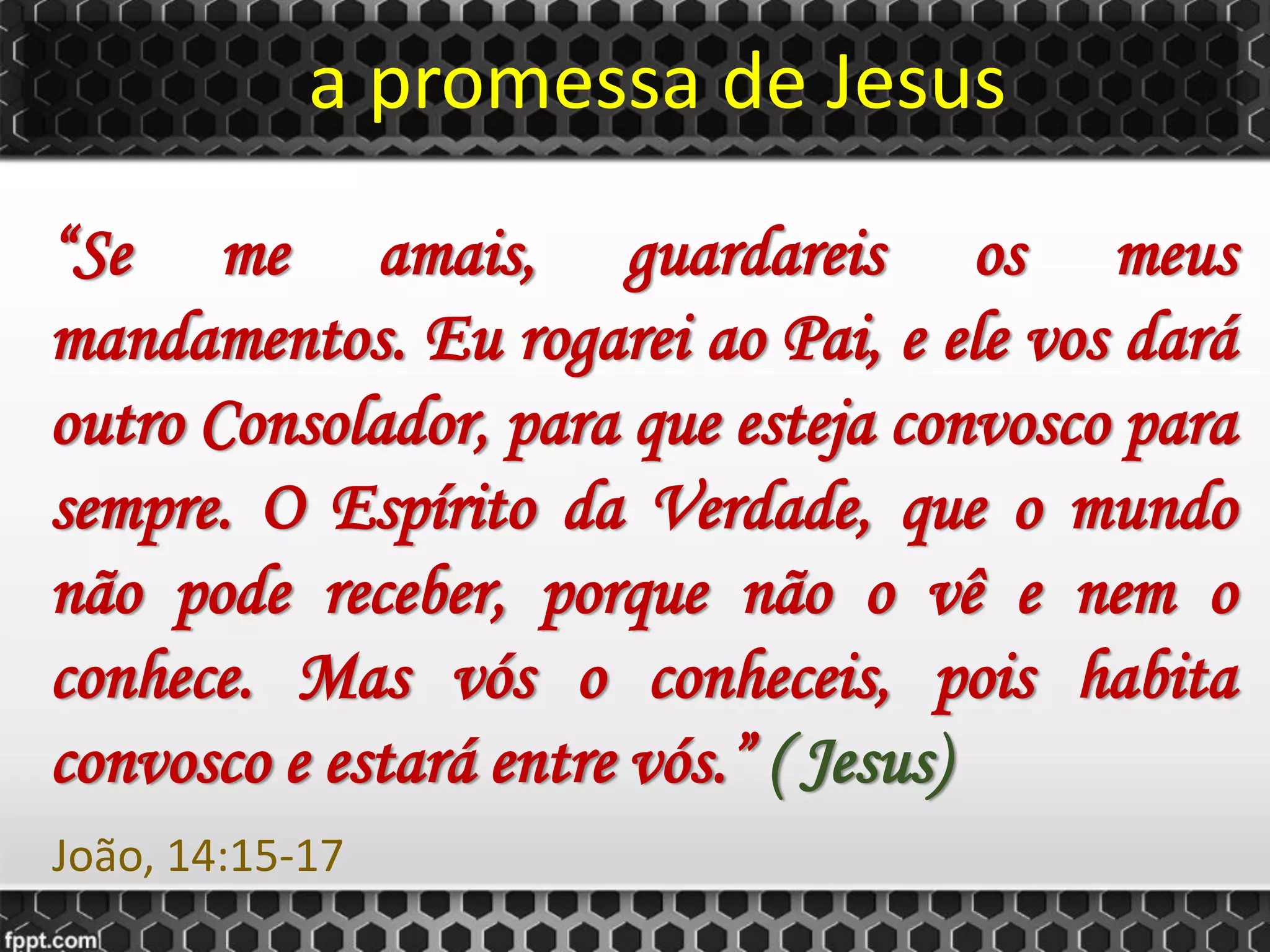 a promessa de Jesus
“Se me amais, guardareis os meus
mandamentos. Eu rogarei ao Pai, e ele vos dará
outro Consolador, para que esteja convosco para
sempre. O Espírito da Verdade, que o mundo
não pode receber, porque não o vê e nem o
conhece. Mas vós o conheceis, pois habita
convosco e estará entre vós.” ( Jesus)
João, 14:15-17
 