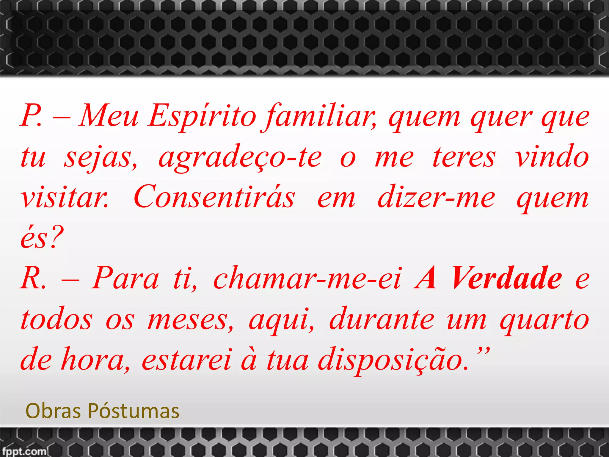 P. – Meu Espírito familiar, quem quer que
tu sejas, agradeço-te o me teres vindo
visitar. Consentirás em dizer-me quem
és?
R. – Para ti, chamar-me-ei A Verdade e
todos os meses, aqui, durante um quarto
de hora, estarei à tua disposição.”
Obras Póstumas
 