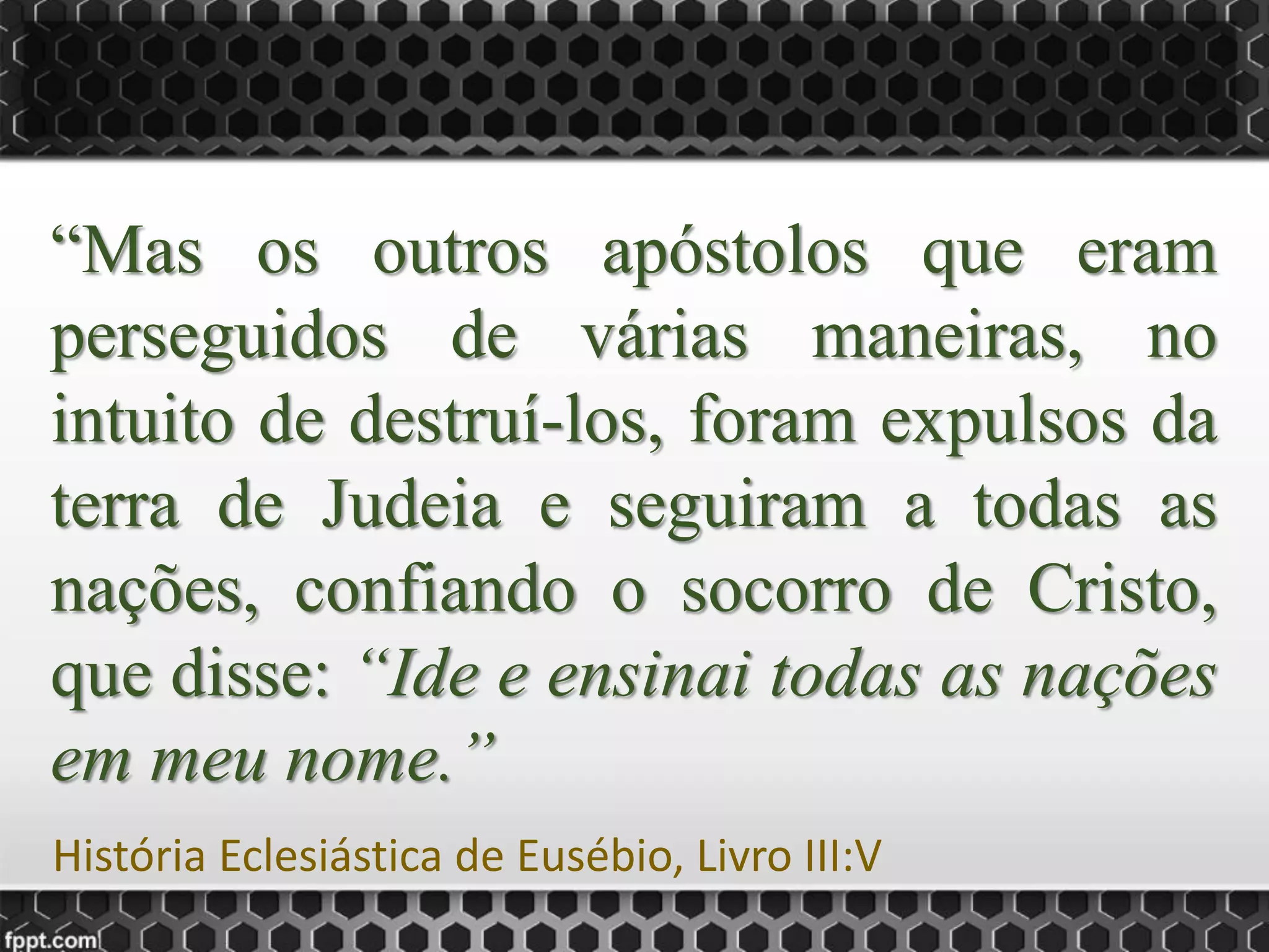 “Mas os outros apóstolos que eram
perseguidos de várias maneiras, no
intuito de destruí-los, foram expulsos da
terra de Judeia e seguiram a todas as
nações, confiando o socorro de Cristo,
que disse: “Ide e ensinai todas as nações
em meu nome.”
História Eclesiástica de Eusébio, Livro III:V
 