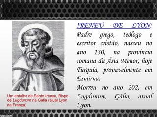 IRENEU DE LYON:
Padre grego, teólogo e
escritor cristão, nasceu no
ano 130, na província
romana da Ásia Menor, hoje
Turquia, provavelmente em
Esmirna.
Morreu no ano 202, em
Lugdunum, Gália, atual
Lyon.
Um entalhe de Santo Ireneu, Bispo
de Lugdunum na Gália (atual Lyon
na França)
 