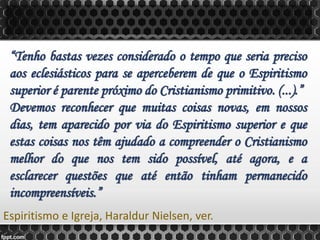 “Tenho bastas vezes considerado o tempo que seria preciso
aos eclesiásticos para se aperceberem de que o Espiritismo
superior é parente próximo do Cristianismo primitivo. (...).”
Devemos reconhecer que muitas coisas novas, em nossos
dias, tem aparecido por via do Espiritismo superior e que
estas coisas nos têm ajudado a compreender o Cristianismo
melhor do que nos tem sido possível, até agora, e a
esclarecer questões que até então tinham permanecido
incompreensíveis.”
Espiritismo e Igreja, Haraldur Nielsen, ver.
 