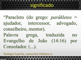 significado
“Paracleto (do grego: parákletos =
ajudador, intercessor, advogado,
conselheiro, mentor).
Palavra grega, traduzida no
Evangelho de João (14:16) por
Consolador. (...).
Teologia Espírita, Lamartine Palhano Jr.
 