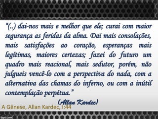 “(..) dai-nos mais e melhor que ele; curai com maior
segurança as feridas da alma. Dai mais consolações,
mais satisfações ao coração, esperanças mais
legítimas, maiores certezas; fazei do futuro um
quadro mais reacional, mais sedutor, porém, não
julgueis vencê-lo com a perspectiva do nada, com a
alternativa das chamas do inferno, ou com a inútil
contemplação perpétua.”
(Allan Kardec)
A Gênese, Allan Kardec, I:44
 