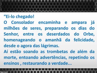 “Ei-lo chegado!
O Consolador encaminha e ampara já
milhões de seres, preparando os dias do
Senhor, entre os deserdados do Orbe,
homenageando o amanhã da felicidade,
desde o agora das lágrimas.
Aí estão soando as trombetas de além da
morte, entoando advertências, repetindo os
ensinos , restaurando a verdade...
 