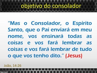 objetivo do consolador
“Mas o Consolador, o Espírito
Santo, que o Pai enviará em meu
nome, vos ensinará todas as
coisas e vos fará lembrar as
coisas e vos fará lembrar de tudo
o que vos tenho dito.” (Jesus)
João, 14:26
 