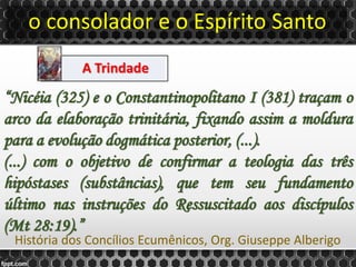 o consolador e o Espírito Santo
A Trindade
“Nicéia (325) e o Constantinopolitano I (381) traçam o
arco da elaboração trinitária, fixando assim a moldura
para a evolução dogmática posterior, (...).
(...) com o objetivo de confirmar a teologia das três
hipóstases (substâncias), que tem seu fundamento
último nas instruções do Ressuscitado aos discípulos
(Mt 28:19).”
História dos Concílios Ecumênicos, Org. Giuseppe Alberigo
 