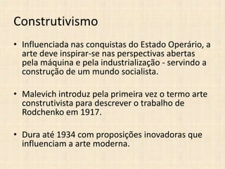 Construtivismo
• Influenciada nas conquistas do Estado Operário, a
arte deve inspirar-se nas perspectivas abertas
pela máquina e pela industrialização - servindo a
construção de um mundo socialista.

• Malevich introduz pela primeira vez o termo arte
construtivista para descrever o trabalho de
Rodchenko em 1917.
• Dura até 1934 com proposições inovadoras que
influenciam a arte moderna.

 