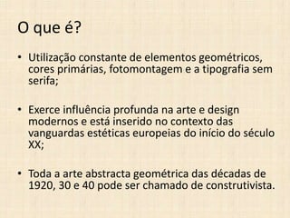 O que é?
• Utilização constante de elementos geométricos,
cores primárias, fotomontagem e a tipografia sem
serifa;
• Exerce influência profunda na arte e design
modernos e está inserido no contexto das
vanguardas estéticas europeias do início do século
XX;

• Toda a arte abstracta geométrica das décadas de
1920, 30 e 40 pode ser chamado de construtivista.

 