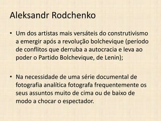 Aleksandr Rodchenko
• Um dos artistas mais versáteis do construtivismo
a emergir após a revolução bolchevique (período
de conflitos que derruba a autocracia e leva ao
poder o Partido Bolchevique, de Lenin);
• Na necessidade de uma série documental de
fotografia analítica fotografa frequentemente os
seus assuntos muito de cima ou de baixo de
modo a chocar o espectador.

 