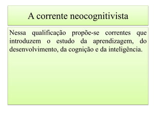 A corrente neocognitivista
Nessa qualificação propõe-se correntes que
introduzem o estudo da aprendizagem, do
desenvolvimento, da cognição e da inteligência.
 